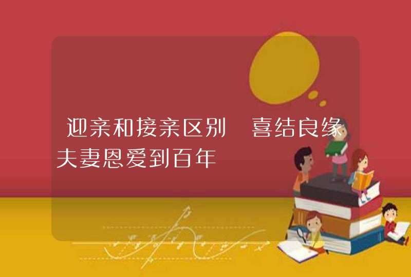 迎亲和接亲区别 喜结良缘夫妻恩爱到百年